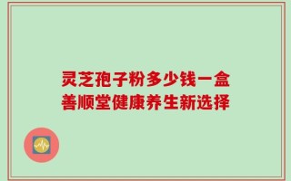 灵芝孢子粉多少钱一盒善顺堂健康养生新选择