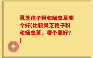 灵芝孢子粉和蛹虫草哪个好(比较灵芝孢子粉和蛹虫草，哪个更好？)