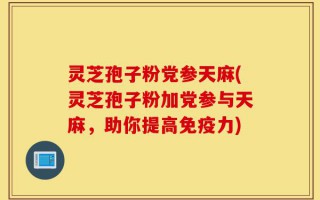 灵芝孢子粉党参天麻(灵芝孢子粉加党参与天麻，助你提高免疫力)
