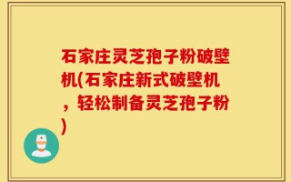石家庄灵芝孢子粉破壁机(石家庄新式破壁机，轻松制备灵芝孢子粉)