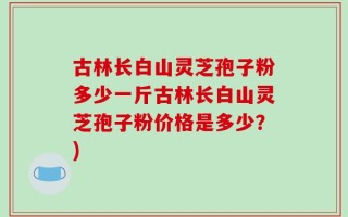 古林长白山灵芝孢子粉多少一斤古林长白山灵芝孢子粉价格是多少？)