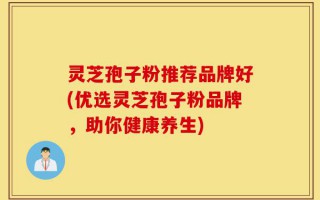 灵芝孢子粉推荐品牌好(优选灵芝孢子粉品牌，助你健康养生)