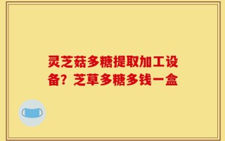 灵芝菇多糖提取加工设备？芝草多糖多钱一盒
