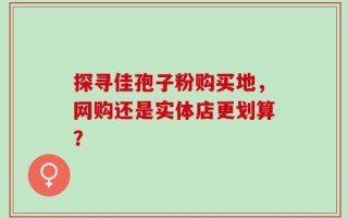 探寻佳孢子粉购买地，网购还是实体店更划算？