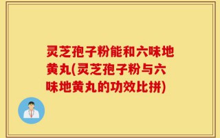 灵芝孢子粉能和六味地黄丸(灵芝孢子粉与六味地黄丸的功效比拼)