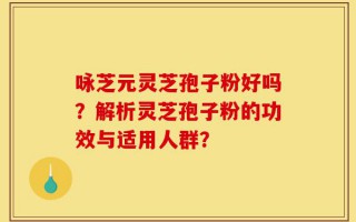 咏芝元灵芝孢子粉好吗？解析灵芝孢子粉的功效与适用人群？