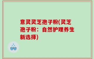 意灵灵芝孢子粉(灵芝孢子粉：自然护理养生新选择)