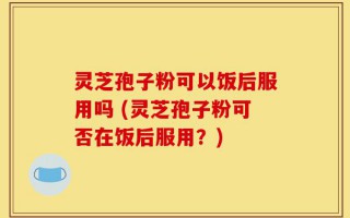 灵芝孢子粉可以饭后服用吗 (灵芝孢子粉可否在饭后服用？)