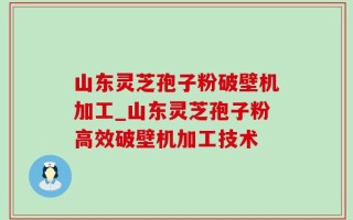 山东灵芝孢子粉破壁机加工_山东灵芝孢子粉高效破壁机加工技术
