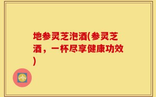 地参灵芝泡酒(参灵芝酒，一杯尽享健康功效)