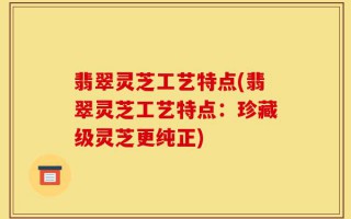 翡翠灵芝工艺特点(翡翠灵芝工艺特点：珍藏级灵芝更纯正)