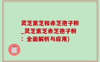 灵芝紫芝和赤芝孢子粉_灵芝紫芝赤芝孢子粉：全面解析与应用)