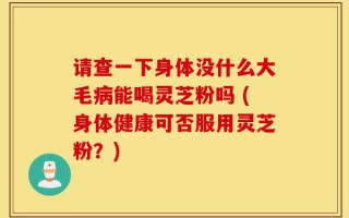 请查一下身体没什么大毛病能喝灵芝粉吗 (身体健康可否服用灵芝粉？)
