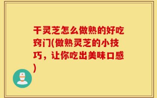 干灵芝怎么做熟的好吃窍门(做熟灵芝的小技巧，让你吃出美味口感)