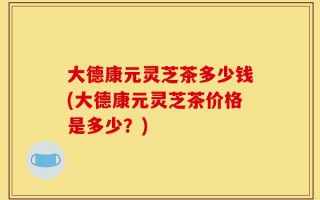 大德康元灵芝茶多少钱(大德康元灵芝茶价格是多少？)