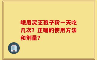 峨眉灵芝孢子粉一天吃几次？正确的使用方法和剂量？