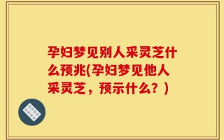 孕妇梦见别人采灵芝什么预兆(孕妇梦见他人采灵芝，预示什么？)