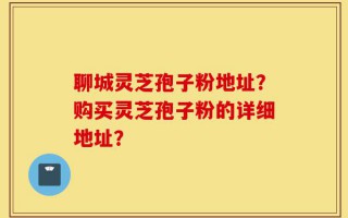 聊城灵芝孢子粉地址？购买灵芝孢子粉的详细地址？
