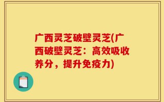 广西灵芝破壁灵芝(广西破壁灵芝：高效吸收养分，提升免疫力)