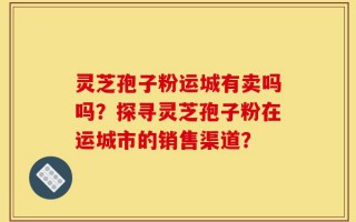 灵芝孢子粉运城有卖吗吗？探寻灵芝孢子粉在运城市的销售渠道？