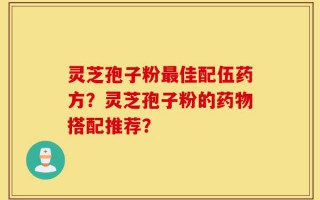 灵芝孢子粉最佳配伍药方？灵芝孢子粉的药物搭配推荐？