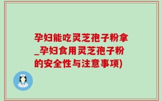 孕妇能吃灵芝孢子粉拿_孕妇食用灵芝孢子粉的安全性与注意事项)