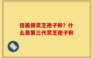 倍菌健灵芝孢子粉？什么是第三代灵芝孢子粉