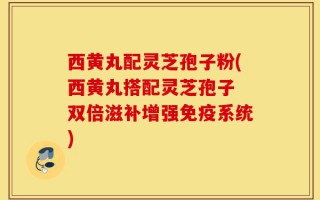 西黄丸配灵芝孢子粉(西黄丸搭配灵芝孢子　双倍滋补增强免疫系统)