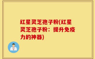 红星灵芝孢子粉(红星灵芝孢子粉：提升免疫力的神器)