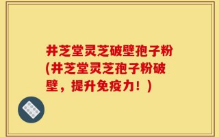 井芝堂灵芝破壁孢子粉(井芝堂灵芝孢子粉破壁，提升免疫力！)