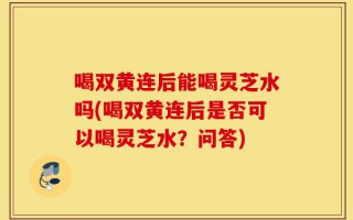 喝双黄连后能喝灵芝水吗(喝双黄连后是否可以喝灵芝水？问答)