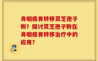 鼻咽癌骨转移灵芝孢子粉？探讨灵芝孢子粉在鼻咽癌骨转移治疗中的应用？