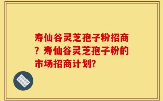 寿仙谷灵芝孢子粉招商？寿仙谷灵芝孢子粉的市场招商计划？