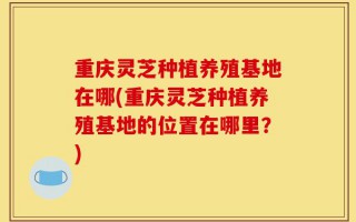 重庆灵芝种植养殖基地在哪(重庆灵芝种植养殖基地的位置在哪里？)