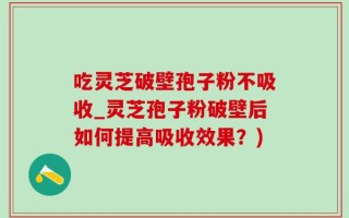吃灵芝破壁孢子粉不吸收_灵芝孢子粉破壁后如何提高吸收效果？)