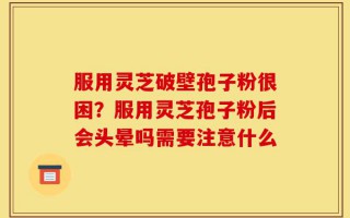 服用灵芝破壁孢子粉很困？服用灵芝孢子粉后会头晕吗需要注意什么