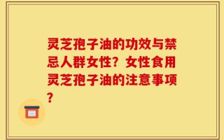 灵芝孢子油的功效与禁忌人群女性？女性食用灵芝孢子油的注意事项？