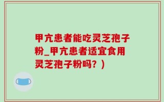 甲亢患者能吃灵芝孢子粉_甲亢患者适宜食用灵芝孢子粉吗？)