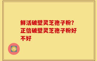鲜活破壁灵芝孢子粉？正信破壁灵芝孢子粉好不好