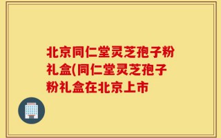 北京同仁堂灵芝孢子粉礼盒(同仁堂灵芝孢子粉礼盒在北京上市