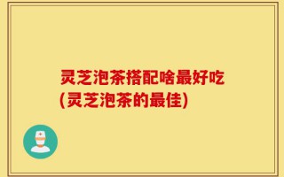 灵芝泡茶搭配啥最好吃(灵芝泡茶的最佳)