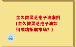 金久健灵芝孢子油案例(金久健灵芝孢子油如何成功拓展市场？)