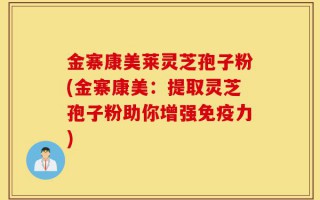 金寨康美莱灵芝孢子粉(金寨康美：提取灵芝孢子粉助你增强免疫力)