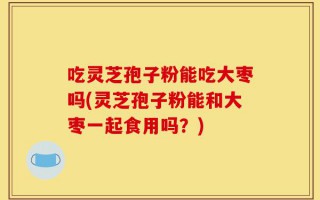 吃灵芝孢子粉能吃大枣吗(灵芝孢子粉能和大枣一起食用吗？)