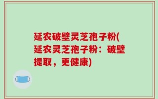 延农破壁灵芝孢子粉(延农灵芝孢子粉：破壁提取，更健康)