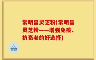 常明昌灵芝粉(常明昌灵芝粉——增强免疫、抗衰老的好选择)
