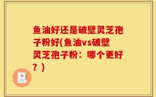 鱼油好还是破壁灵芝孢子粉好(鱼油vs破壁灵芝孢子粉：哪个更好？)