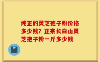 纯正的灵芝孢子粉价格多少钱？正宗长白山灵芝孢子粉一斤多少钱