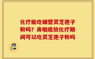化疗能吃破壁灵芝孢子粉吗？鼻咽癌放化疗期间可以吃灵芝孢子粉吗
