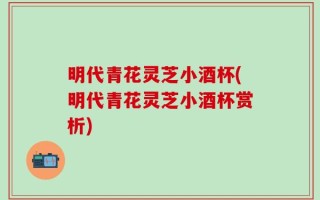 明代青花灵芝小酒杯(明代青花灵芝小酒杯赏析)